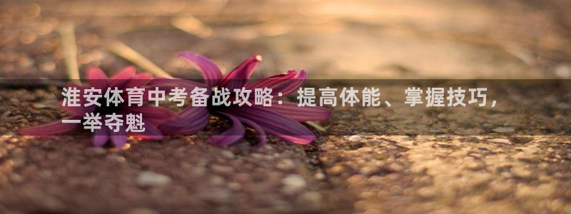 极悦平台用户评价与反馈：淮安体育中考备战攻略：提高体