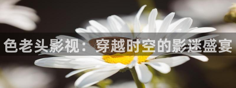伊人影院久影院在线99：色老头影视：穿越时空的影迷盛宴